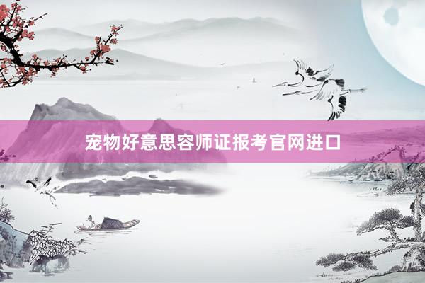 宠物好意思容师证报考官网进口
